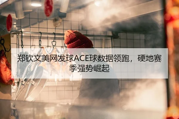 郑钦文美网发球ACE球数据领跑，硬地赛季强势崛起