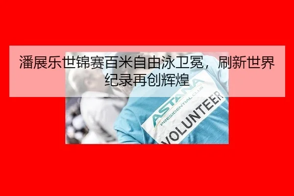 潘展乐世锦赛百米自由泳卫冕，刷新世界纪录再创辉煌